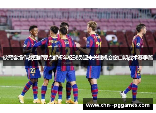 欧冠客场作战图解要点解析年轻球员迎来关键机会窗口期战术赛季篇 欧冠客场作战图解要点解析年轻球员迎来关键机会窗口期战术赛季篇
