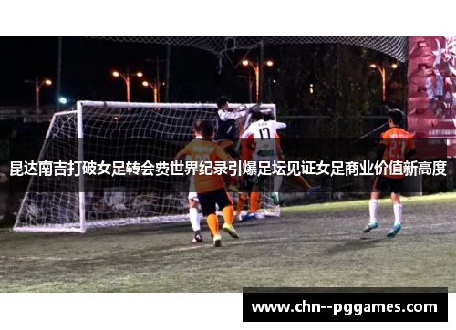 昆达南吉打破女足转会费世界纪录引爆足坛见证女足商业价值新高度 昆达南吉打破女足转会费世界纪录引爆足坛见证女足商业价值新高度