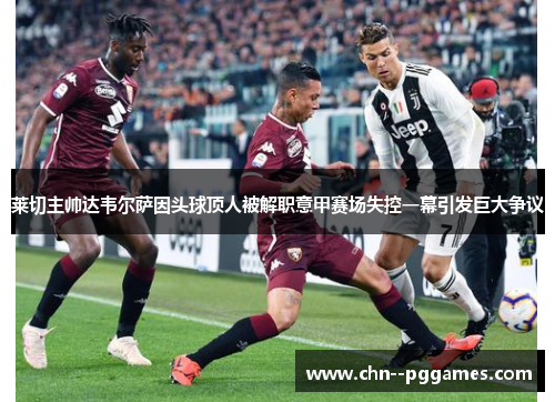 莱切主帅达韦尔萨因头球顶人被解职意甲赛场失控一幕引发巨大争议