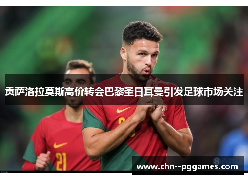 贡萨洛拉莫斯高价转会巴黎圣日耳曼引发足球市场关注 贡萨洛拉莫斯高价转会巴黎圣日耳曼引发足球市场关注